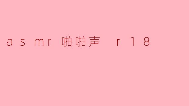 什么是ASMR啪啪声,它与R18内容有什么关系?